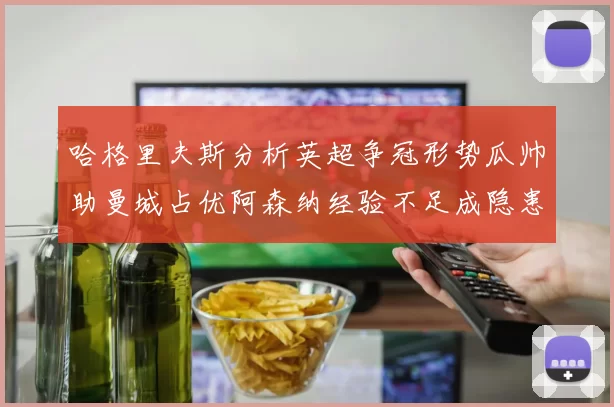 哈格里夫斯分析英超争冠形势瓜帅助曼城占优阿森纳经验不足成隐患